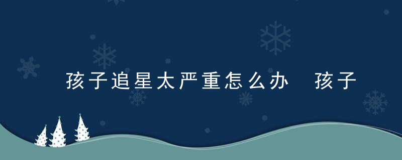 孩子追星太严重怎么办 孩子追星太严重怎么处理